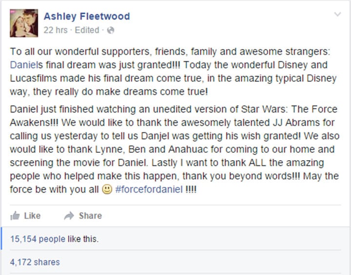 To all our wonderful supporters, friends, family and awesome strangers: Daniel's final dream was just granted!!! Today the wonderful Disney and Lucasfilms made his final dream come true, in the amazing typical Disney way, they really do make dreams come true! Daniel just finished watching an unedited version of Star Wars: The Force Awakens!!! We would like to thank the awesomely talented J.J. Abrams for calling us yesterday to tell us Daniel was getting his wish granted! We also would like to thank Lynne, Ben and Anahuac for coming to our home and screening the movie for Daniel. Lastly I want to thank ALL the amazing people who helped make this happen, thank you beyond words!!! May the force be with you all ‪#‎forcefordaniel‬ !!!!